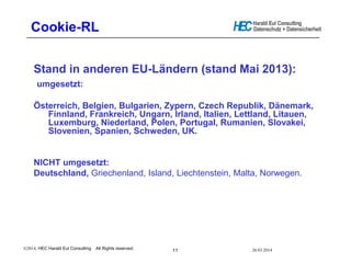 __________________________________________________
Harald Eul Consulting
Datenschutz + Datensicherheit
, HEC Harald Eul Consulting All Rights reserved.
11
Cookie-RL
Stand in anderen EU-Ländern (stand Mai 2013):
umgesetzt:
Österreich, Belgien, Bulgarien, Zypern, Czech Republik, Dänemark,
Finnland, Frankreich, Ungarn, Irland, Italien, Lettland, Litauen,
Luxemburg, Niederland, Polen, Portugal, Rumanien, Slovakei,
Slovenien, Spanien, Schweden, UK.
NICHT umgesetzt:
Deutschland, Griechenland, Island, Liechtenstein, Malta, Norwegen.
26.03.2014
 