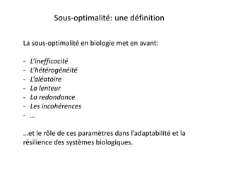 La sous-optimalité en biologie met en avant:
- L’inefficacité
- L’hétérogénéité
- L’aléatoire
- La lenteur
- La redondance
- Les incohérences
- …
…et le rôle de ces paramètres dans l’adaptabilité et la
résilience des systèmes biologiques.
Sous-optimalité: une définition
 