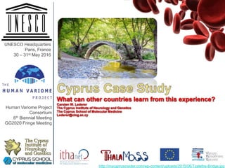 Cyprus Case Study
What can other countries learn from this experience?
Carsten W. Lederer
The Cyprus Institute of Neurology and Genetics
The Cyprus School of Molecular Medicine
Lederer@cing.ac.cy
The Cyprus
Institute of
Neurology
and Genetics
UNESCO Headquarters
Paris, France
30 – 31st May 2016
Human Variome Project
Consortium
6th Biennial Meeting
GG2020 Fringe Meeting
http://mycyprusinsider.com/wp-content/uploads/2015/06/Tzelefos-Bridge.jpg
 