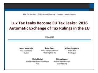 Lux Tax Leaks Become EU Tax Leaks: 2016
Automatic Exchange of Tax Rulings in the EU
ABA Tax Section | 2015 Annual Meeting | Foreign Lawyers Forum
Thierry Lesage
Arendt & Medernach
Luxembourg
James Somerville
A&L Goodbody
Dublin
Michel Collet
CMS Bureau Francis Lefebvre
Paris
Willem Bongaerts
Bird & Bird
The Hague
Brian Davis
Ivins, Phillips & Barker
Washington, DC
9 May 2015
 