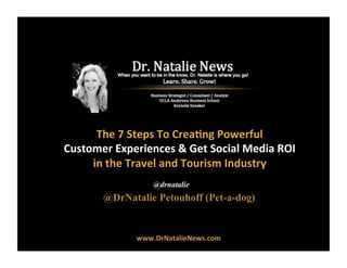@DrNatalie Petouhoff (Pet-a-dog)
@drnatalie
The	
  7	
  Steps	
  To	
  Crea.ng	
  Powerful	
  	
  
Customer	
  Experiences	
  &	
  Get	
  Social	
  Media	
  ROI	
  	
  
in	
  the	
  Travel	
  and	
  Tourism	
  Industry	
  
www.DrNatalieNews.com	
  
 