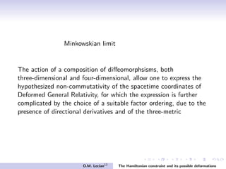 Minkowskian limit
The action of a composition of diﬀeomorphsisms, both
three-dimensional and four-dimensional, allow one to express the
hypothesized non-commutativity of the spacetime coordinates of
Deformed General Relativity, for which the expression is further
complicated by the choice of a suitable factor ordering, due to the
presence of directional derivatives and of the three-metric
O.M. Lecian13
The Hamiltonian constraint and its possible deformations
 