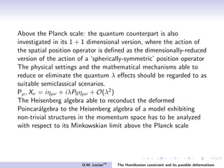 Above the Planck scale: the quantum counterpart is also
investigated in its 1 + 1 dimensional version, where the action of
the spatial position operator is deﬁned as the dimensionally-reduced
version of the action of a ’spherically-symmetric’ position operator
The physical settings and the mathematical mechanisms able to
reduce or eliminate the quantum λ eﬀects should be regarded to as
suitable semiclassical scenarios.
Pµ, Xν = iηµν + iλP0ηµν + O(λ2)
The Heisenberg algebra able to reconduct the deformed
Poincar´algebra to the Heisenberg algebra of a model exhibiting
non-trivial structures in the momentum space has to be analyzed
with respect to its Minkowskian limit above the Planck scale
O.M. Lecian14
The Hamiltonian constraint and its possible deformations
 