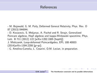 References
- M. Bojowald, G. M. Paily, Deformed General Relativity, Phys. Rev. D
87 (2013) 044044;
- D. Kovacevic, S. Meljanac, A. Pachol and R. Strajn, Generalized
Poincare algebras, Hopf algebras and kappa-Minkowski spacetime, Phys.
Lett. B 711 (2012) 122 [arXiv:1202.3305 [hepth]];
J. Mielczarek, Loop-deformed Poincar´algebra, EPL 108 40003
(2014)arXiv:1304.2208 [gr-qc];
- G. Amelino-Camelia, L. Cesarini, O.M. Lecian, in preparation.
O.M. Lecian15
The Hamiltonian constraint and its possible deformations
 