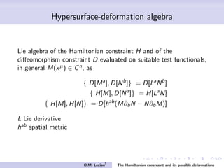 Hypersurface-deformation algebra
Lie algebra of the Hamiltonian constraint H and of the
diﬀeomorphism constraint D evaluated on suitable test functionals,
in general M(xµ) ∈ Cn, as
{ D[Ma
], D[Nb
]} = D[La
Nb
]
{ H[M], D[Na
]} = H[La
N]
{ H[M], H[N]} = D[hab
(M∂bN − N∂bM)]
L Lie derivative
hab spatial metric
O.M. Lecian5
The Hamiltonian constraint and its possible deformations
 