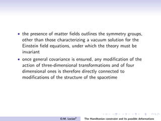 • the presence of matter ﬁelds outlines the symmetry groups,
other than those characterizing a vacuum solution for the
Einstein ﬁeld equations, under which the theory must be
invariant
• once general covariance is ensured, any modiﬁcation of the
action of three-dimensional transformations and of four
dimensional ones is therefore directly connected to
modiﬁcations of the structure of the spacetime
O.M. Lecian6
The Hamiltonian constraint and its possible deformations
 