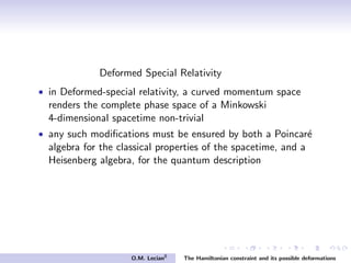Deformed Special Relativity
• in Deformed-special relativity, a curved momentum space
renders the complete phase space of a Minkowski
4-dimensional spacetime non-trivial
• any such modiﬁcations must be ensured by both a Poincar´e
algebra for the classical properties of the spacetime, and a
Heisenberg algebra, for the quantum description
O.M. Lecian8
The Hamiltonian constraint and its possible deformations
 