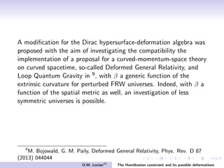 A modiﬁcation for the Dirac hypersurface-deformation algebra was
proposed with the aim of investigating the compatibility the
implementation of a proposal for a curved-momentum-space theory
on curved spacetime, so-called Deformed General Relativity, and
Loop Quantum Gravity in 9, with β a generic function of the
extrinsic curvature for perturbed FRW universes. Indeed, with β a
function of the spatial metric as well, an investigation of less
symmetric universes is possible.
9
M. Bojowald, G. M. Paily, Deformed General Relativity, Phys. Rev. D 87
(2013) 044044
O.M. Lecian10
The Hamiltonian constraint and its possible deformations
 