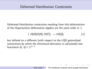 Deformed Hamiltonian Constraints
Deformed Hamiltonian constraints resulting from this deformations
of the Hypersurface deformation algebra are the same order in β
{ H[M]H[N], H[P]} ∼ βH[Q]. (1)
but deﬁned on a diﬀerent (with respect to the LQG generalized
connections by which the directional derivative is calculated) test
functional Q, Q ∈ Cn−2
O.M. Lecian11
The Hamiltonian constraint and its possible deformations
 