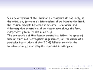 Such deformations of the Hamiltonian constraint do not imply, at
this order, any (conformal) deformations of the Hamiltonian itself.
the Poisson brackets between the smeared Hamiltonian and
diﬀeomorphism constraints of the theory have always the form,
independently form the deﬁnition of β.
The composition of Hamiltonian constraints deﬁnes the (proper)
time at which a diﬀeomorphism is generated, i.e. the choice of a
particular hypersurface of the (ADM) foliation to which the
transformation generated by the constraint is orthogonal
O.M. Lecian12
The Hamiltonian constraint and its possible deformations
 