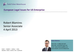 European Legal Issues for US Enterprise




    Robert Blamires
    Senior Associate
    4 April 2013


                                                        Robert Blamires

                                                        Mob (US): +1 (408) 335 9167
                                                        Mob (UK): +44 (0)7872 822 353
                                                        Email: robert.blamires@ffw.com
Brussels | Düsseldorf | Hamburg | London                www.linkedin.com/in/robblamires
Manchester | Munich | Palo Alto | Paris | www.ffw.com
 