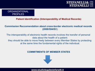 www.studiolegalestefanelli.it
Patient Identification (Interoperability of Medical Records)
Commission Reccomendation about cross-border electronic medical records
(2008/594/EC)
The interoperability of electronic health records involves the transfer of personal
data about the health of a patient:
they should be able to move freely between every Member States by protecting
at the same time the fundamental rights of the individual.
COMMITMENTS OF MEMBER STATES
ORGANIZATIONAL
PROFILES
 