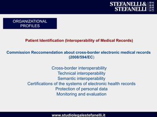 www.studiolegalestefanelli.it
Patient Identification (Interoperability of Medical Records)
Commission Reccomendation about cross-border electronic medical records
(2008/594/EC)
Cross-border interoperability
Technical interoperability
Semantic interoperability
Certifications of the systems of electronic health records
Protection of personal data
Monitoring and evaluation
ORGANIZATIONAL
PROFILES
 