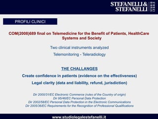 www.studiolegalestefanelli.it
COM(2008)689 final on Telemedicine for the Benefit of Patients, HealthCare
Systems and Society
Two clinical instruments analyzed
Telemonitoring - Teleradiology
THE CHALLANGES
Create confidence in patients (evidence on the effectiveness)
Legal clarity (data and liability, refund, jurisdiction)
Dir 2000/31/EC Electronic Commerce (rules of the Country of origin)
Dir 95/46/EC Personal Data Protection
Dir 2002/58/EC Personal Data Protection in the Electronic Communications
Dir 2005/36/EC Requirements for the Recognition of Professional Qualifications
PROFILI CLINICI
 
