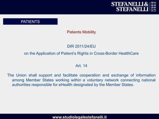 www.studiolegalestefanelli.it
Patients Mobility
DIR 2011/24/EU
on the Application of Patient’s Rights in Cross-Border HealthCare
Art. 14
The Union shall support and facilitate cooperation and exchange of information
among Member States working within a voluntary network connecting national
authorities responsible for eHealth designated by the Member States.
PATIENTS
 
