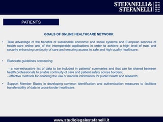 www.studiolegalestefanelli.it
GOALS OF ONLINE HEALTHCARE NETWORK:
•  Take advantage of the benefits of sustainable economic and social systems and European services of
health care online and of the interoperable applications in order to achieve a high level of trust and
security enhancing continuity of care and ensuring access to safe and high quality healthcare;
•  Elaborate guidelines concerning:
- a non-exhaustive list of data to be included in patients' summaries and that can be shared between
health professionals to enable continuity of care and patient safety across borders;
- effective methods for enabling the use of medical information for public health and research;
•  Support Member States in developing common identification and authentication measures to facilitate
transferability of data in cross-border healthcare.
PATIENTS
 