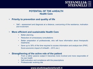 www.studiolegalestefanelli.it
POTENTIAL OF THE mHEALTH
Health Care
•  Priority to prevention and quality of life
•  Self – assessment and diagnosis at a distance, overcoming of the resistance, motivation
and involvment
•  More efficient and sustainable Health Care
•  Better planning,
•  Reduction of unnecessary consultations
•  Better preparation of professionals, who will have information about therapeutic
treatments
•  Save up to 30% of the time required to access information and analyze tem (PWC,
Socio-economic impact of mHealth – 2013 Jun )
•  Strengthening of the active role of the patient
•  From a rather passive subject it becomes more involved and more responsible of
his own health
•  Self-motivation and compliance with the prescriptions
•  Professionals’ evolving role
 