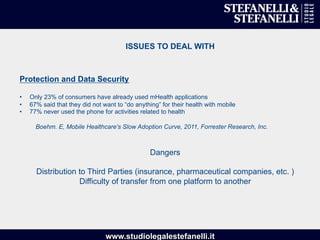 www.studiolegalestefanelli.it
ISSUES TO DEAL WITH
Protection and Data Security
•  Only 23% of consumers have already used mHealth applications
•  67% said that they did not want to “do anything” for their health with mobile
•  77% never used the phone for activities related to health
Boehm. E, Mobile Healthcare's Slow Adoption Curve, 2011, Forrester Research, Inc.
Dangers
Distribution to Third Parties (insurance, pharmaceutical companies, etc. )
Difficulty of transfer from one platform to another
 