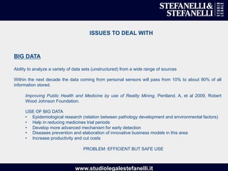 www.studiolegalestefanelli.it
ISSUES TO DEAL WITH
BIG DATA
Ability to analyze a variety of data sets (unstructured) from a wide range of sources
Within the next decade the data coming from personal sensors will pass from 10% to about 90% of all
information stored.
Improving Public Health and Medicine by use of Reality Mining, Pentland. A, et al 2009, Robert
Wood Johnson Foundation.
USE OF BIG DATA
•  Epidemiological research (relation between pathology development and environmental factors)
•  Help in reducing medicines trial periods
•  Develop more advanced mechanism for early detection
•  Diseases prevention and elaboration of innovative business models in this area
•  Increase productivity and cut costs
PROBLEM: EFFICIENT BUT SAFE USE
 