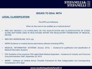 www.studiolegalestefanelli.it
ISSUES TO DEAL WITH
LEGAL CLASSIFICATION
The APPs are Softwares
When do they have to be qualified as a medical device?
•  MED DEV MEDDEV 2.1/6 GUIDELINES ON THE QUALIFICATION AND CLASSIFICATION OF STAND
ALONE SOFTWARE USED IN HEALTHCARE WITHIN THE REGULATORY FRAMEWORK OF MEDICAL
DEVICE
•  MED DEV BORDERLINE, 2014 July
•  MHRA Guidance on medical device stand-alone software (including APPs)
•  MEDICAL INFORMATION SYSTEMS (Svezia 2013) – Guidance for qualification and classification of
Medical Information Systems
•  FDA Guideline of the american FDA called Mobil Medical Application - Guidance for Industry and Food and
Drug Administration Staff, September 25, 2013
•  IMDRF – Software as medical device: Possible Framework for Risk Categorization and Corresponding
Consideration 2014 Sept
 