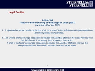 www.studiolegalestefanelli.it
Article 168
Treaty on the Functioning of the European Union (2007)
(ex article152 of thel TCE)
1.  A high level of human health protection shall be ensured in the definiton and implementation of
all Union policies and activities.
4. The Unione shal encourage cooperation between the Member States in the areas referred to in
this Article and, if necessary, lend support to theri action.
It shall in particular encourage cooperation between the Member States to improve the
complementarity of their health services in cross-border areas.
.
Legal Profiles
 