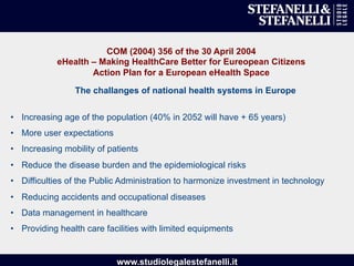 www.studiolegalestefanelli.it
COM (2004) 356 of the 30 April 2004
eHealth – Making HealthCare Better for Eureopean Citizens
Action Plan for a European eHealth Space
•  Increasing age of the population (40% in 2052 will have + 65 years)
•  More user expectations
•  Increasing mobility of patients
•  Reduce the disease burden and the epidemiological risks
•  Difficulties of the Public Administration to harmonize investment in technology
•  Reducing accidents and occupational diseases
•  Data management in healthcare
•  Providing health care facilities with limited equipments
The challanges of national health systems in Europe
 