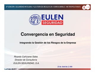 Convergencia en Seguridad
     Integrando la Gestión de los Riesgos de la Empresa




Ricardo Cañizares Sales
 Director de Consultoría
EULEN SEGURIDAD, S.A.
                                      23 de Abril de 2. 010
 