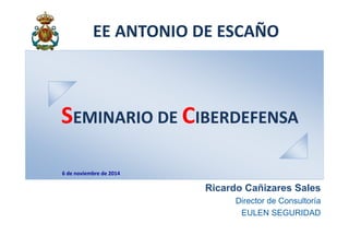 EE ANTONIO DE ESCAÑO 
SEMINARIO DE CIBERDEFENSA 
Ricardo Cañizares Sales 
Director de Consultoría 
EULEN SEGURIDAD 
6 de noviembre de 2014 
 
