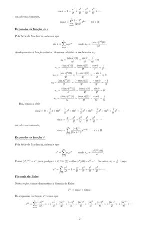 cos x = 1 −
x2
2!
+
x4
4!
−
x6
6!
+
x8
8!
+ · · ·
ou, alternativamente,
cos x =
∞
n=0
(−1)n
(2n)!
x2n
∀x ∈ R
Expans˜ao da fun¸c˜ao sin x
Pela S´erie de Maclaurin, sabemos que
sin x =
∞
n=0
anxn
onde an =
(sin x)(n)
(0)
n!
.
Analogamente a fun¸c˜ao anterior, devemos calcular os coeﬁcientes an.
a0 =
(sin x)(0)
0!
=
sin 0
0!
=
0
0!
= 0
a1 =
(sin x) (0)
1!
=
(cos x)(0)
1!
=
cos 0
1!
=
1
1!
a2 =
(sin x) (0)
2!
=
(− sin x)(0)
2!
=
− sin 0
2!
= 0
a3 =
(sin x) (0)
3!
=
(− cos x)(0)
3!
=
− cos 0
3!
=
−1
3!
a4 =
(sin x)(4)
(0)
4!
=
(sin x)(0)
4!
=
sin 0
4!
= 0
a5 =
(sin x)(5)
(0)
5!
=
(cos x)(0)
5!
=
cos 0
5!
=
1
5!
Dai, temos a s´erie
sin x = 0 +
1
1!
x + 0x2
−
1
3!
x3
+ 0x4
+
1
5!
x5
+ 0x6
−
1
7!
x7
+ 0x8
+
1
9!
x9
+ · · ·
sin x =
x
1!
−
x3
3!
+
x5
5!
−
x7
7!
+
x9
9!
+ · · ·
ou, alternativamente,
sin x =
∞
n=0
(−1)n
(2n + 1)!
x2n+1
∀x ∈ R
Expans˜ao da fun¸c˜ao ex
Pela S´erie de Maclaurin, sabemos que
ex
=
∞
n=0
anxn
onde an =
(ex
)(n)
(0)
n!
.
Como (ex
)(n)
= ex
para qualquer n ∈ N ∪ {0} ent˜ao (ex
)(0) = e0
= 1. Portanto, an = 1
n! . Logo,
ex
=
∞
n=0
xn
n!
= 1 +
x
1!
+
x2
2!
+
x3
3!
+
x4
4!
+ · · · .
F´ormula de Euler
Nesta se¸c˜ao, vamos demonstrar a f´ormula de Euler
eix
= cos x + i sin x.
Da expans˜ao da fun¸c˜ao ex
temos que
eix
=
∞
n=0
(ix)n
n!
= 1 +
ix
1!
+
(ix)2
2!
+
(ix)3
3!
+
(ix)4
4!
+
(ix)5
5!
+
(ix)6
6!
+ +
(ix)7
7!
+ +
(ix)8
8!
+ · · ·
2
 