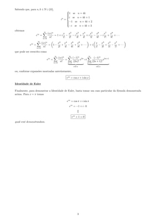 Sabendo que, para n, k ∈ N ∪ {0},
in
=



1 se n = 4k
i se n = 4k + 1
−1 se n = 4k + 2
−i se n = 4k + 3
obtemos
eix
=
∞
n=0
(ix)n
n!
= 1 + i
x
1!
−
x2
2!
− i
x3
3!
+
x4
4!
+ i
x5
5!
−
x6
6!
− i
x7
7!
+
x8
8!
+ · · ·
eix
=
∞
n=0
(ix)n
n!
= 1 −
x2
2!
+
x4
4!
−
x6
6!
+
x8
8!
+ · · · + i
x
1!
−
x3
3!
+
x5
5!
−
x7
7!
+ · · ·
que pode ser reescrito como
eix
=
∞
n=0
(ix)n
n!
=
∞
n=0
(−1)n
(2n)!
x2n
cos x
+i
∞
n=0
(−1)n
(2n + 1)!
x2n+1
sin x
ou, conforme expans˜oes mostradas anteriormente,
eix
= cos x + i sin x .
Identidade de Euler
Finalmente, para demonstrar a Identidade de Euler, basta tomar um caso particular da f´ormula demonstrada
acima. Para x = π temos
eiπ
= cos π + i sin π
eiπ
= −1 + i · 0
eiπ
+ 1 = 0
quod erat demonstrandum.
3
 