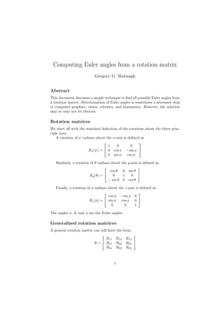 Computing Euler angles from a rotation matrix
Gregory G. Slabaugh
Abstract
This document discusses a simple technique to ﬁnd all possible Euler angles from
a rotation matrix. Determination of Euler angles is sometimes a necessary step
in computer graphics, vision, robotics, and kinematics. However, the solution
may or may not be obvious.
Rotation matrices
We start oﬀ with the standard deﬁnition of the rotations about the three prin-
ciple axes.
A rotation of ψ radians about the x-axis is deﬁned as
Rx(ψ) =


1 0 0
0 cos ψ − sin ψ
0 sin ψ cos ψ


Similarly, a rotation of θ radians about the y-axis is deﬁned as
Ry(θ) =


cos θ 0 sin θ
0 1 0
− sin θ 0 cos θ


Finally, a rotation of φ radians about the z-axis is deﬁned as
Rz(φ) =


cos φ − sin φ 0
sin φ cos φ 0
0 0 1


The angles ψ, θ, and φ are the Euler angles.
Generalized rotation matrices
A general rotation matrix can will have the form,
R =


R11 R12 R13
R21 R22 R23
R31 R32 R33


1
 