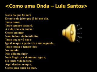 <Como uma Onda – Lulu Santos> Nada do que foi será De novo do jeito que já foi um dia. Tudo passa, Tudo sempre passará. A vida vem em ondas Como um mar, Num indo e vindo infinito. Tudo que se vê não é Igual ao que a gente viu a um segundo, Tudo muda o tempo todo No mundo. Não adianta fugir Nem fingir pra si mesmo, agora, Há tanta vida lá fora, Aqui dentro, sempre, Como uma onda no mar. 