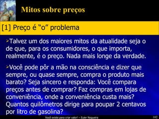 Mitos sobre preços Talvez um dos maiores mitos da atualidade seja o de que, para os consumidores, o que importa, realmente, é o preço. Nada mais longe da verdade. Você pode pôr a mão na consciência e dizer que sempre, ou quase sempre, compra o produto mais barato? Seja sincero e responda: Você compara preços antes de comprar? Faz compras em lojas de conveniência, onde a conveniência custa mais? Quantos quilômetros dirige para poupar 2 centavos por litro de gasolina? [1] Preço é “o” problema 
