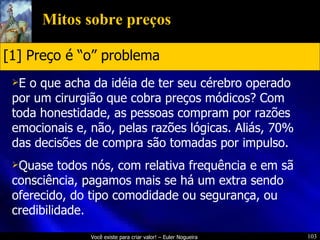 Mitos sobre preços E o que acha da idéia de ter seu cérebro operado por um cirurgião que cobra preços módicos? Com toda honestidade, as pessoas compram por razões emocionais e, não, pelas razões lógicas. Aliás, 70% das decisões de compra são tomadas por impulso. Quase todos nós, com relativa frequência e em sã consciência, pagamos mais se há um extra sendo oferecido, do tipo comodidade ou segurança, ou credibilidade. [1] Preço é “o” problema 