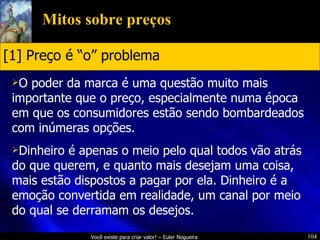 Mitos sobre preços O poder da marca é uma questão muito mais importante que o preço, especialmente numa época em que os consumidores estão sendo bombardeados com inúmeras opções. Dinheiro é apenas o meio pelo qual todos vão atrás do que querem, e quanto mais desejam uma coisa, mais estão dispostos a pagar por ela. Dinheiro é a emoção convertida em realidade, um canal por meio do qual se derramam os desejos. [1] Preço é “o” problema 