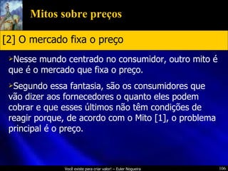 Mitos sobre preços Nesse mundo centrado no consumidor, outro mito é que é o mercado que fixa o preço. Segundo essa fantasia, são os consumidores que vão dizer aos fornecedores o quanto eles podem cobrar e que esses últimos não têm condições de reagir porque, de acordo com o Mito [1], o problema principal é o preço. [2] O mercado fixa o preço 