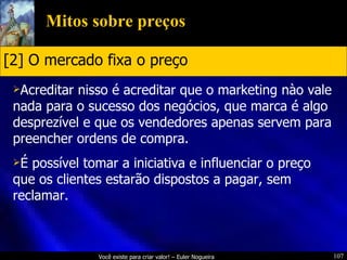 Mitos sobre preços Acreditar nisso é acreditar que o marketing nào vale nada para o sucesso dos negócios, que marca é algo desprezível e que os vendedores apenas servem para preencher ordens de compra. É possível tomar a iniciativa e influenciar o preço que os clientes estarão dispostos a pagar, sem reclamar. [2] O mercado fixa o preço 