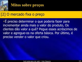 Mitos sobre preços É preciso determinar o que poderia fazer para incrementar ainda mais o valor do produto, Os clientes dão valor a quê? Pegue esses acréscimos de valor e agregue-os na oferta básica. Por último, é preciso vender o valor que criou. [2] O mercado fixa o preço 