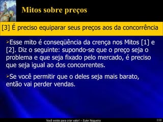 Mitos sobre preços Esse mito é conseqüência da crença nos Mitos [1] e [2]. Diz o seguinte: supondo-se que o preço seja o problema e que seja fixado pelo mercado, é preciso que seja igual ao dos concorrentes. Se você permitir que o deles seja mais barato, então vai perder vendas. [3] É preciso equiparar seus preços aos da concorrência 