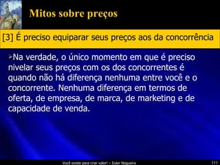 Mitos sobre preços Na verdade, o único momento em que é preciso nivelar seus preços com os dos concorrentes é quando não há diferença nenhuma entre você e o concorrente. Nenhuma diferença em termos de oferta, de empresa, de marca, de marketing e de capacidade de venda. [3] É preciso equiparar seus preços aos da concorrência 