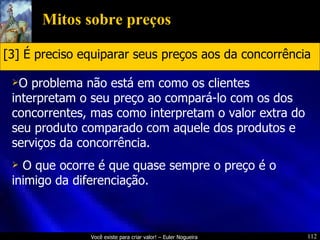 Mitos sobre preços O problema não está em como os clientes interpretam o seu preço ao compará-lo com os dos concorrentes, mas como interpretam o valor extra do seu produto comparado com aquele dos produtos e serviços da concorrência. O que ocorre é que quase sempre o preço é o inimigo da diferenciação. [3] É preciso equiparar seus preços aos da concorrência 