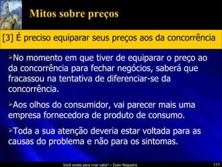 Mitos sobre preços No momento em que tiver de equiparar o preço ao da concorrência para fechar negócios, saberá que fracassou na tentativa de diferenciar-se da concorrência. Aos olhos do consumidor, vai parecer mais uma empresa fornecedora de produto de consumo. Toda a sua atenção deveria estar voltada para as causas do problema e não para os sintomas. [3] É preciso equiparar seus preços aos da concorrência 