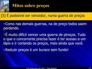 Mitos sobre preços Como nas demais guerras, na de preço todos saem perdendo. É muito difícil vencer uma guerra de ptreços. Tudo o que o concorrente precisa fazer é ter acesso a um lápis e ir cortando os preços, mais ainda que você. Reduzir preços é um buraco sem fundo!  [5] É podssível ser vencedor, numa guerra de preços 