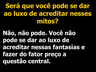 Será que você pode se dar ao luxo de acreditar nesses mitos? Não, não pode. Você não pode se dar ao luxo de acreditar nessas fantasias e fazer do fator preço a questão central. 