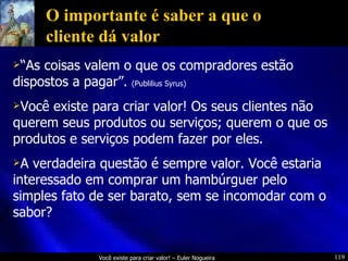 O importante é saber a que o cliente dá valor “ As coisas valem o que os compradores estão dispostos a pagar”.  (Publilius Syrus) Você existe para criar valor! Os seus clientes não querem seus produtos ou serviços; querem o que os produtos e serviços podem fazer por eles. A verdadeira questão é sempre valor. Você estaria interessado em comprar um hambúrguer pelo simples fato de ser barato, sem se incomodar com o sabor? 