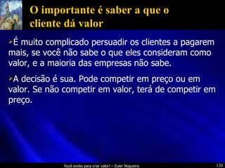 O importante é saber a que o cliente dá valor É muito complicado persuadir os clientes a pagarem mais, se você não sabe o que eles consideram como valor, e a maioria das empresas não sabe. A decisão é sua. Pode competir em preço ou em valor. Se não competir em valor, terá de competir em preço. 