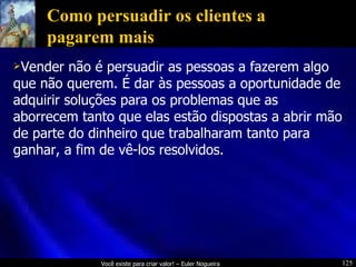 Como persuadir os clientes a pagarem mais Vender não é persuadir as pessoas a fazerem algo que não querem. É dar às pessoas a oportunidade de adquirir soluções para os problemas que as aborrecem tanto que elas estão dispostas a abrir mão de parte do dinheiro que trabalharam tanto para ganhar, a fim de vê-los resolvidos. 