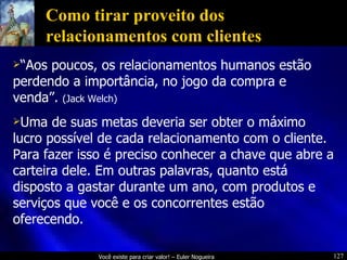 Como tirar proveito dos relacionamentos com clientes “ Aos poucos, os relacionamentos humanos estão perdendo a importância, no jogo da compra e venda”.  (Jack Welch) Uma de suas metas deveria ser obter o máximo lucro possível de cada relacionamento com o cliente. Para fazer isso é preciso conhecer a chave que abre a carteira dele. Em outras palavras, quanto está disposto a gastar durante um ano, com produtos e serviços que você e os concorrentes estão oferecendo. 