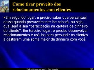 Como tirar proveito dos relacionamentos com clientes Em segundo lugar, é preciso saber que percentual dessa quantia provavelmente lhe caberá, ou seja, qual será a sua “participação na carteira de dinheiro do cliente”. Em terceiro lugar, é preciso desenvolver relacionamentos e usá-los para persuadir os clientes a gastarem uma soma maior de dinheiro com você. 
