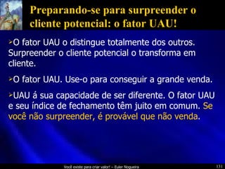 Preparando-se para surpreender o cliente potencial: o fator UAU! O fator UAU o distingue totalmente dos outros. Surpreender o cliente potencial o transforma em cliente. O fator UAU. Use-o para conseguir a grande venda. UAU á sua capacidade de ser diferente. O fator UAU e seu índice de fechamento têm juito em comum.  Se você não surpreender, é provável que não venda . 